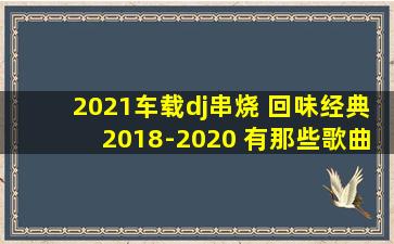 2021车载dj串烧 回味经典2018-2020 有那些歌曲